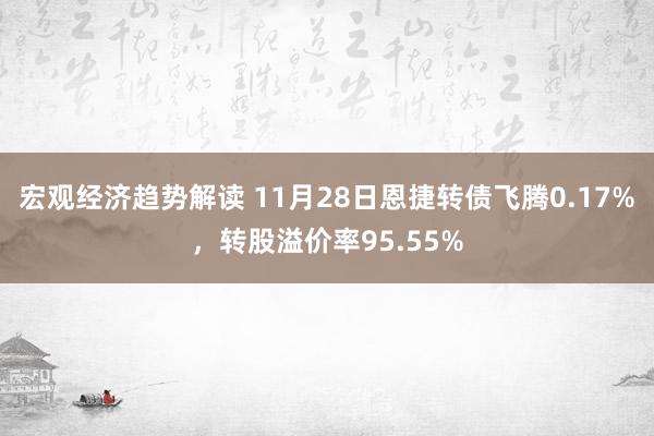 宏观经济趋势解读 11月28日恩捷转债飞腾0.17%，转股溢价率95.55%