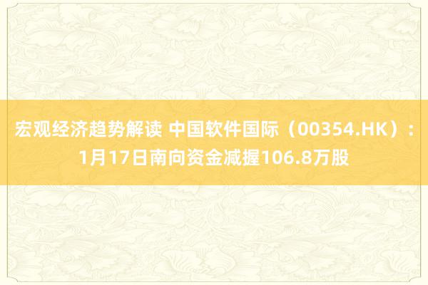 宏观经济趋势解读 中国软件国际（00354.HK）：1月17日南向资金减握106.8万股