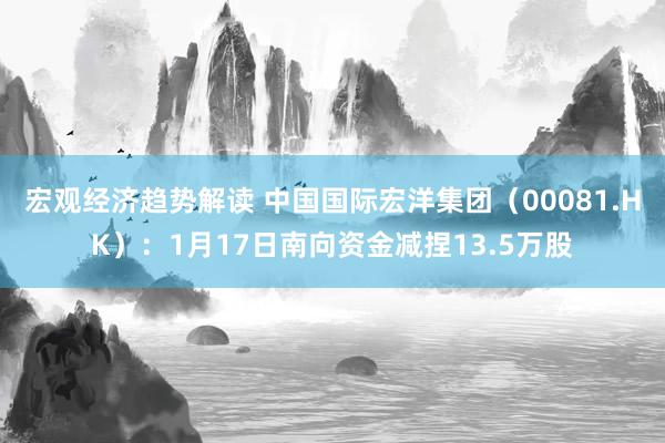 宏观经济趋势解读 中国国际宏洋集团（00081.HK）：1月17日南向资金减捏13.5万股