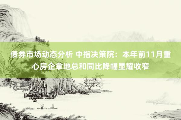 债券市场动态分析 中指决策院：本年前11月重心房企拿地总和同比降幅显耀收窄