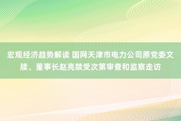 宏观经济趋势解读 国网天津市电力公司原党委文牍、董事长赵亮禁受次第审查和监察走访