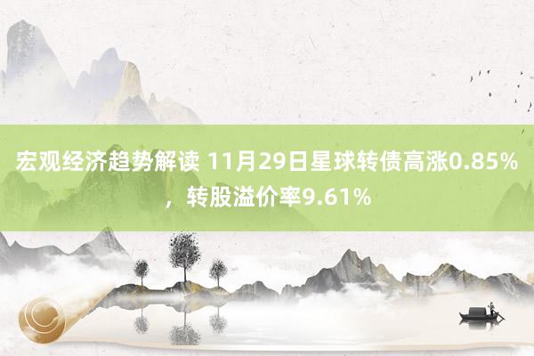 宏观经济趋势解读 11月29日星球转债高涨0.85%，转股溢价率9.61%