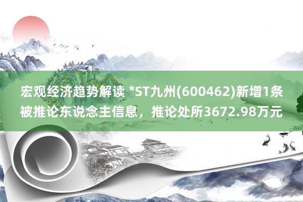 宏观经济趋势解读 *ST九州(600462)新增1条被推论东说念主信息，推论处所3672.98万元