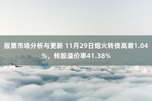 股票市场分析与更新 11月29日烟火转债高潮1.04%，转股溢价率41.38%