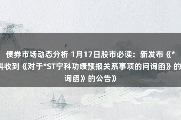 债券市场动态分析 1月17日股市必读：新发布《*ST宁科收到《对于*ST宁科功绩预报关系事项的问询函》的公告》