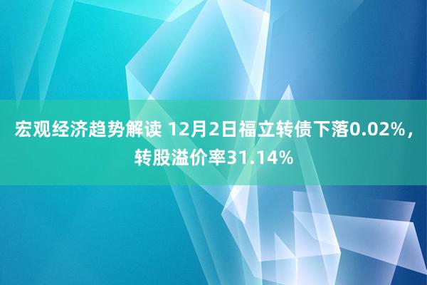 宏观经济趋势解读 12月2日福立转债下落0.02%，转股溢价率31.14%