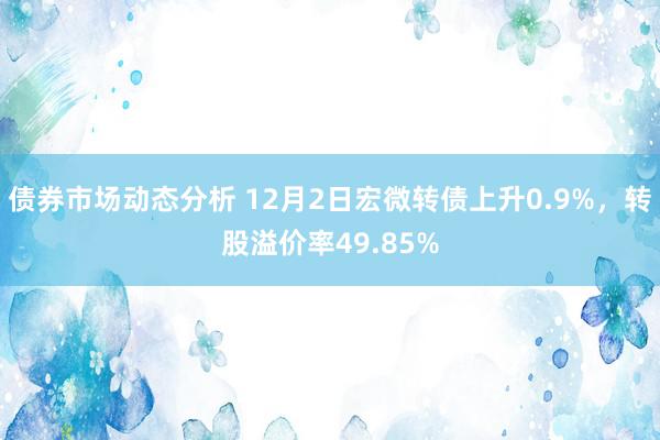 债券市场动态分析 12月2日宏微转债上升0.9%，转股溢价率49.85%