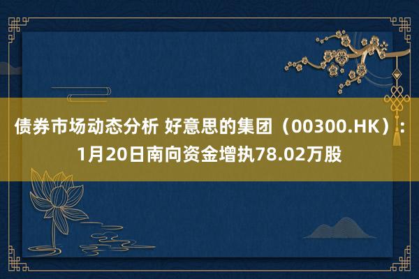 债券市场动态分析 好意思的集团（00300.HK）：1月20日南向资金增执78.02万股