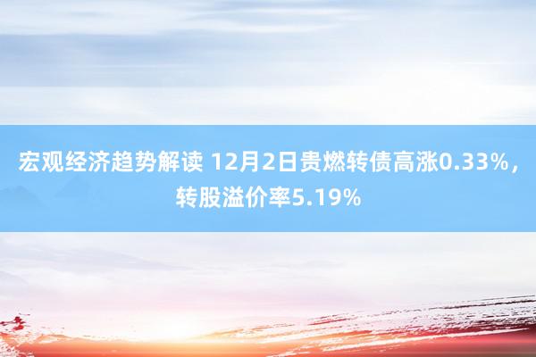 宏观经济趋势解读 12月2日贵燃转债高涨0.33%，转股溢价率5.19%