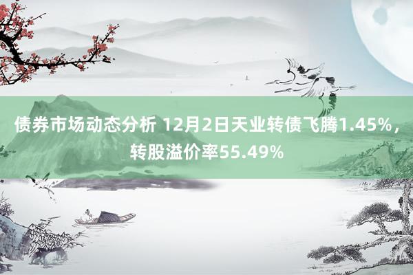 债券市场动态分析 12月2日天业转债飞腾1.45%，转股溢价率55.49%