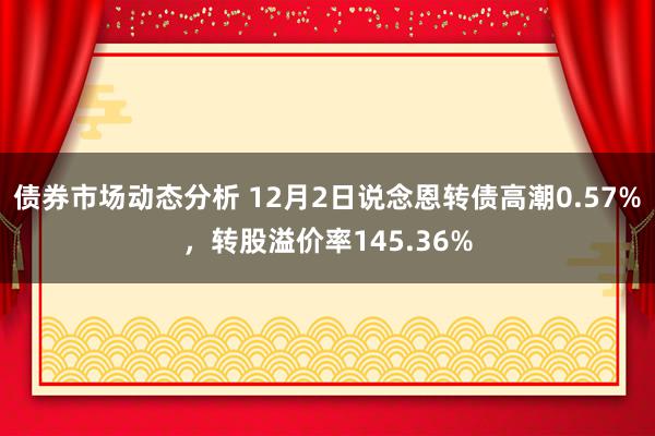 债券市场动态分析 12月2日说念恩转债高潮0.57%，转股溢价率145.36%