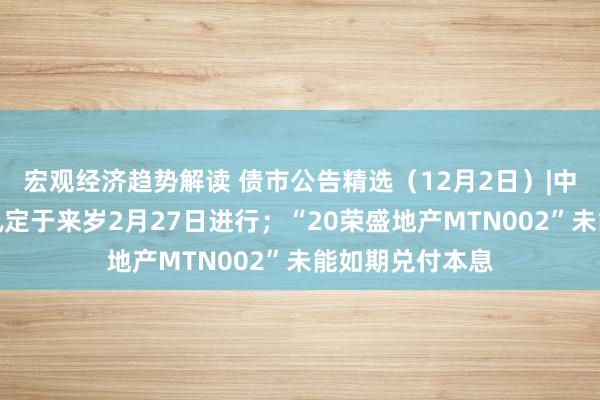 宏观经济趋势解读 债市公告精选（12月2日）|中国恒大清盘聆讯定于来岁2月27日进行；“20荣盛地产MTN002”未能如期兑付本息