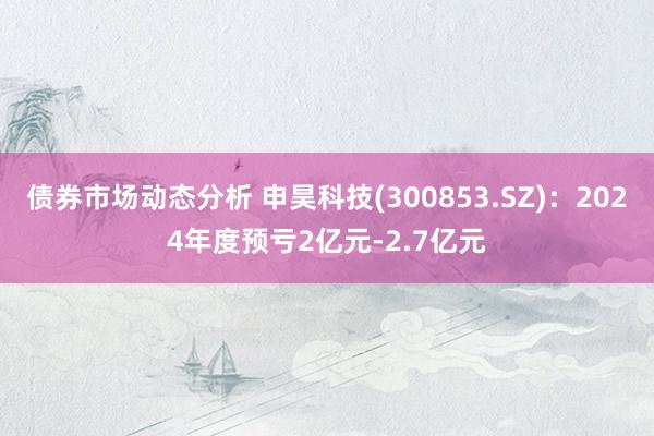 债券市场动态分析 申昊科技(300853.SZ)：2024年度预亏2亿元-2.7亿元