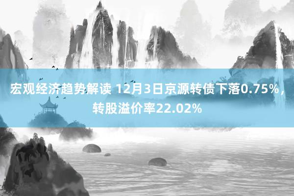 宏观经济趋势解读 12月3日京源转债下落0.75%，转股溢价率22.02%