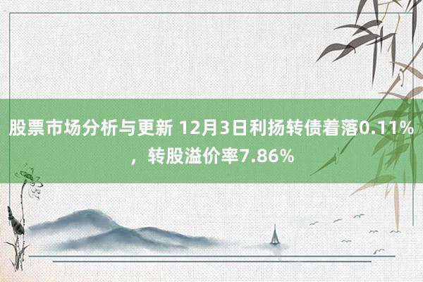 股票市场分析与更新 12月3日利扬转债着落0.11%，转股溢价率7.86%