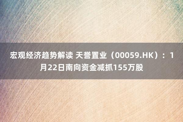 宏观经济趋势解读 天誉置业（00059.HK）：1月22日南向资金减抓155万股