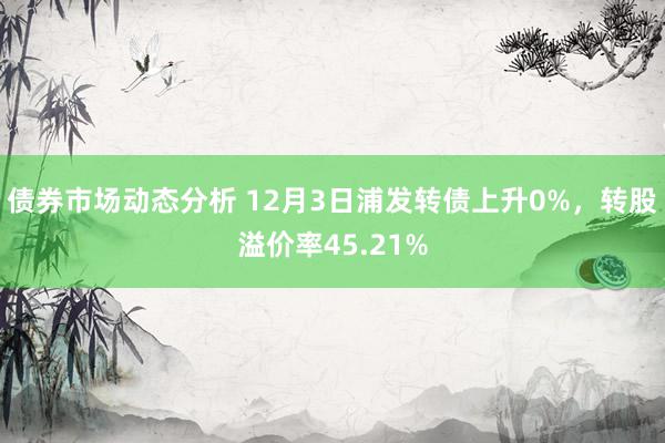 债券市场动态分析 12月3日浦发转债上升0%，转股溢价率45.21%