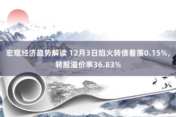 宏观经济趋势解读 12月3日焰火转债着落0.15%，转股溢价率36.83%