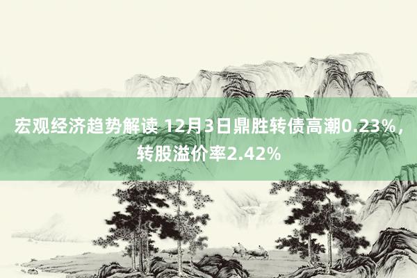 宏观经济趋势解读 12月3日鼎胜转债高潮0.23%，转股溢价率2.42%