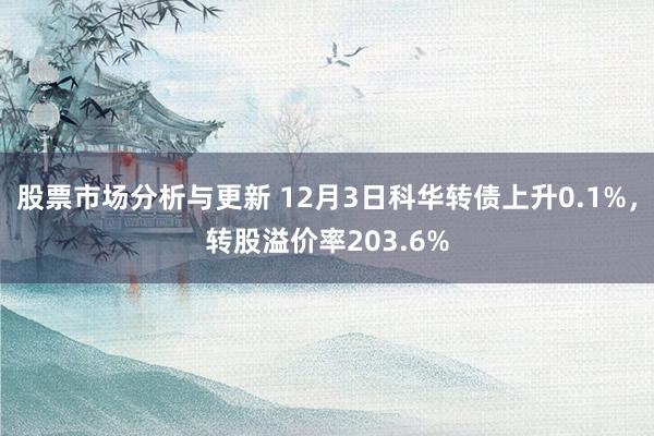 股票市场分析与更新 12月3日科华转债上升0.1%，转股溢价率203.6%