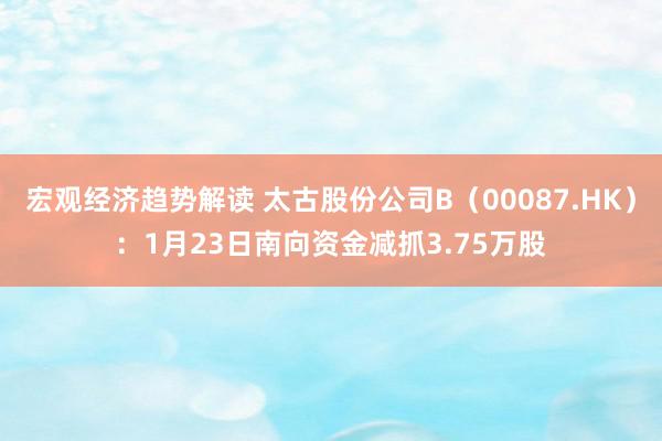 宏观经济趋势解读 太古股份公司B（00087.HK）：1月23日南向资金减抓3.75万股