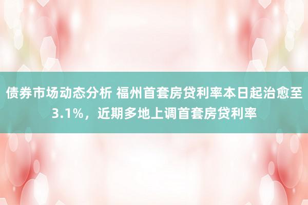 债券市场动态分析 福州首套房贷利率本日起治愈至3.1%，近期多地上调首套房贷利率