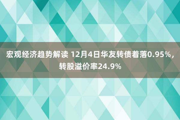 宏观经济趋势解读 12月4日华友转债着落0.95%，转股溢价率24.9%