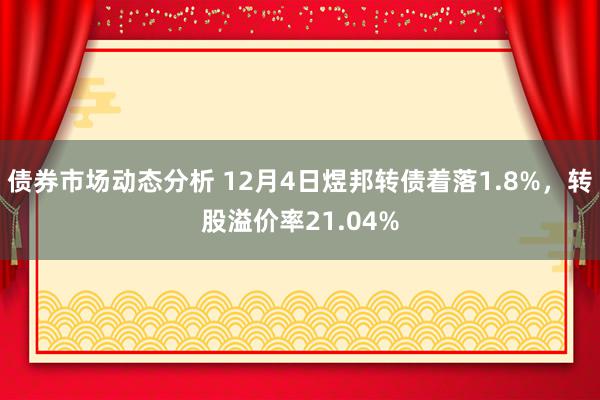 债券市场动态分析 12月4日煜邦转债着落1.8%，转股溢价率21.04%