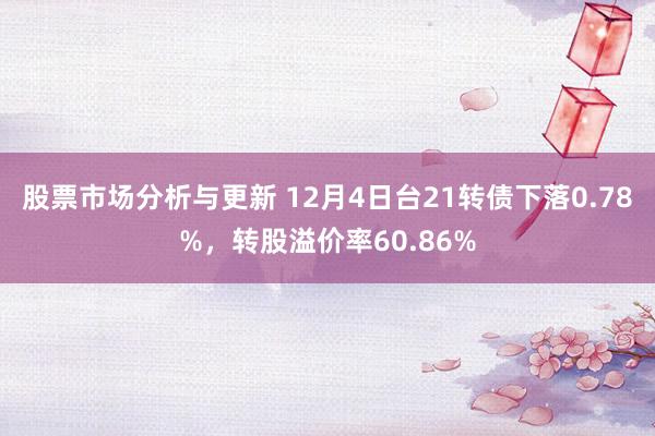 股票市场分析与更新 12月4日台21转债下落0.78%，转股溢价率60.86%