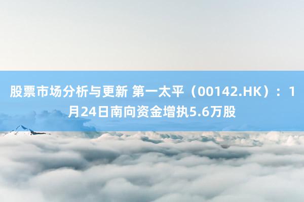 股票市场分析与更新 第一太平（00142.HK）：1月24日南向资金增执5.6万股