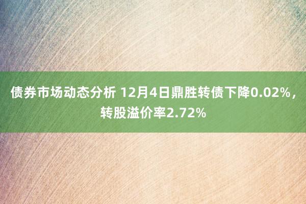 债券市场动态分析 12月4日鼎胜转债下降0.02%，转股溢价率2.72%