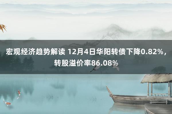 宏观经济趋势解读 12月4日华阳转债下降0.82%，转股溢价率86.08%