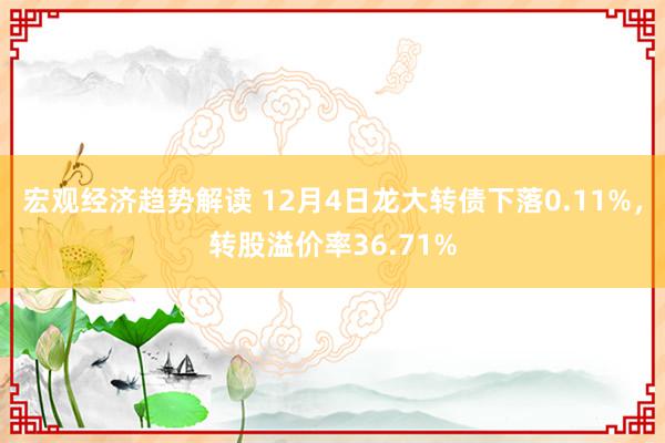 宏观经济趋势解读 12月4日龙大转债下落0.11%，转股溢价率36.71%