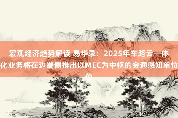 宏观经济趋势解读 易华录：2025年车路云一体化业务将在边端侧推出以MEC为中枢的会通感知单位