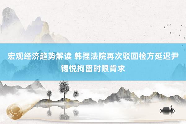 宏观经济趋势解读 韩捏法院再次驳回检方延迟尹锡悦拘留时限肯求