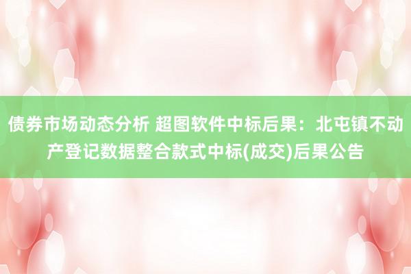 债券市场动态分析 超图软件中标后果：北屯镇不动产登记数据整合款式中标(成交)后果公告