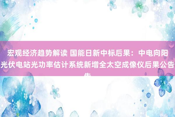 宏观经济趋势解读 国能日新中标后果：中电向阳光伏电站光功率估计系统新增全太空成像仪后果公告