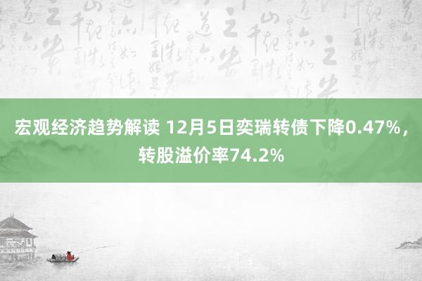 宏观经济趋势解读 12月5日奕瑞转债下降0.47%，转股溢价率74.2%