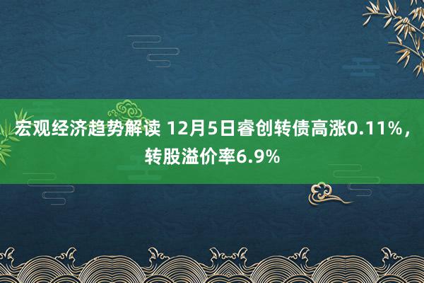 宏观经济趋势解读 12月5日睿创转债高涨0.11%，转股溢价率6.9%