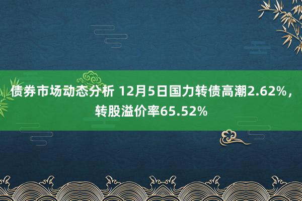 债券市场动态分析 12月5日国力转债高潮2.62%，转股溢价率65.52%