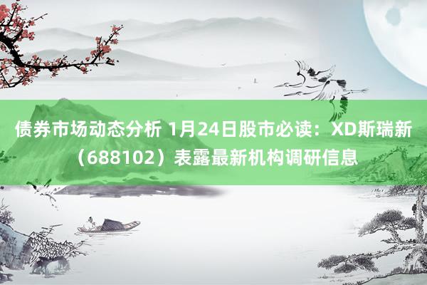 债券市场动态分析 1月24日股市必读：XD斯瑞新（688102）表露最新机构调研信息