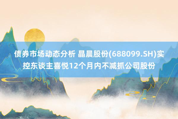 债券市场动态分析 晶晨股份(688099.SH)实控东谈主喜悦12个月内不减抓公司股份