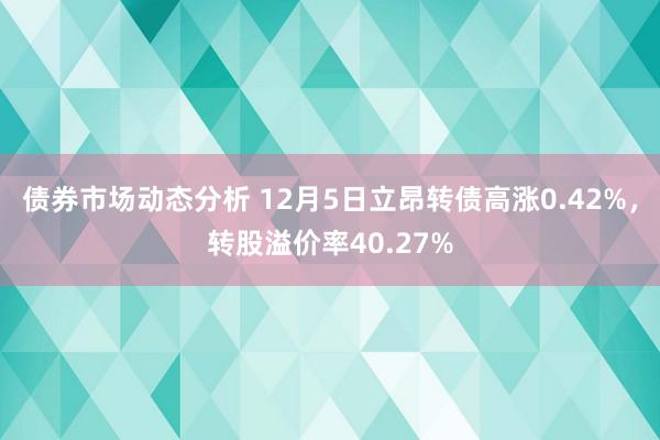 债券市场动态分析 12月5日立昂转债高涨0.42%，转股溢价率40.27%