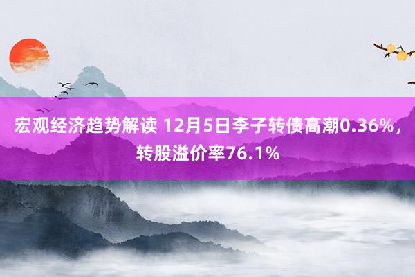 宏观经济趋势解读 12月5日李子转债高潮0.36%，转股溢价率76.1%