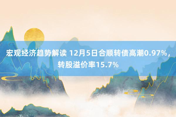 宏观经济趋势解读 12月5日合顺转债高潮0.97%，转股溢价率15.7%