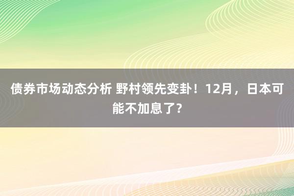 债券市场动态分析 野村领先变卦！12月，日本可能不加息了？