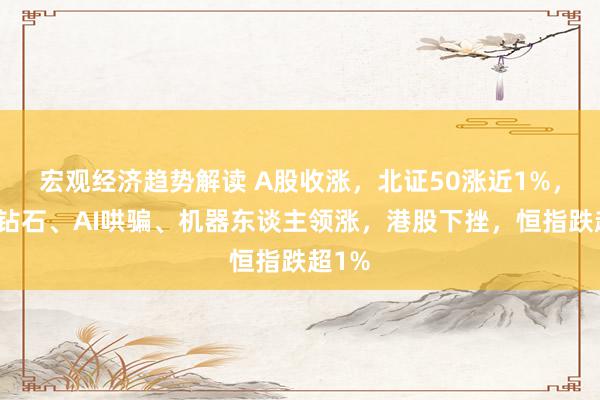 宏观经济趋势解读 A股收涨，北证50涨近1%，陶冶钻石、AI哄骗、机器东谈主领涨，港股下挫，恒指跌超1%