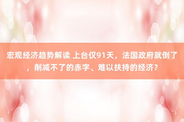 宏观经济趋势解读 上台仅91天，法国政府就倒了，削减不了的赤字、难以扶持的经济？