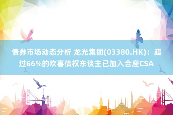 债券市场动态分析 龙光集团(03380.HK)：超过66%的欢喜债权东谈主已加入合座CSA