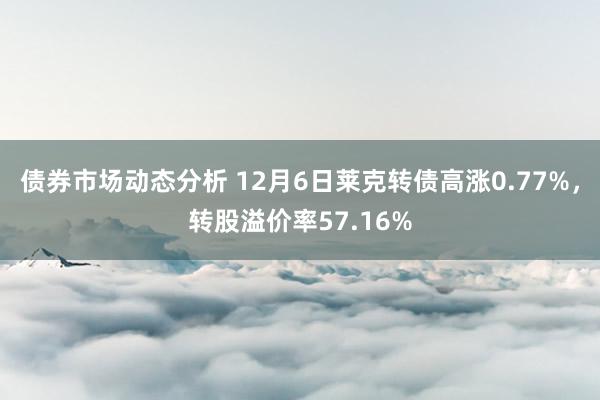 债券市场动态分析 12月6日莱克转债高涨0.77%，转股溢价率57.16%